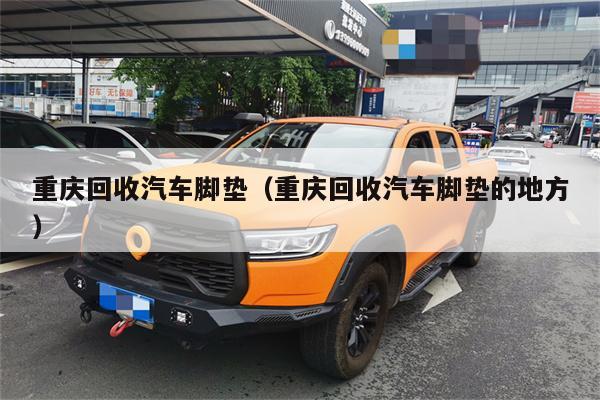 重庆回收汽车脚垫(重庆回收汽车脚垫的地方)