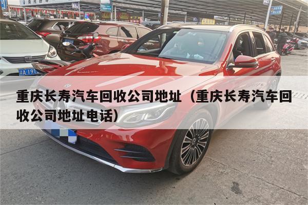 重庆长寿汽车回收公司地址(重庆长寿汽车回收公司地址电话)