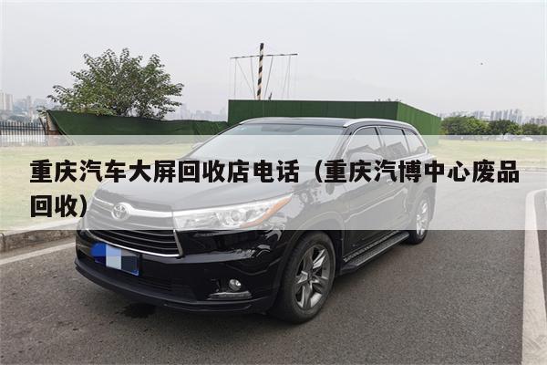 重庆汽车大屏回收店电话(重庆汽博中心废品回收)