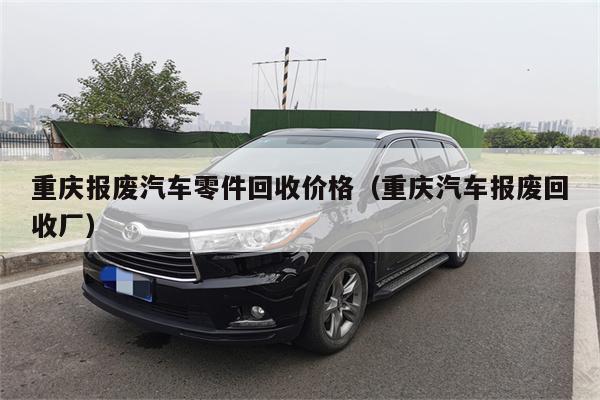 重庆报废汽车零件回收价格(重庆汽车报废回收厂)