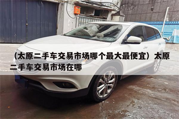 (太原二手车交易市场哪个最大最便宜)太原二手车交易市场在哪